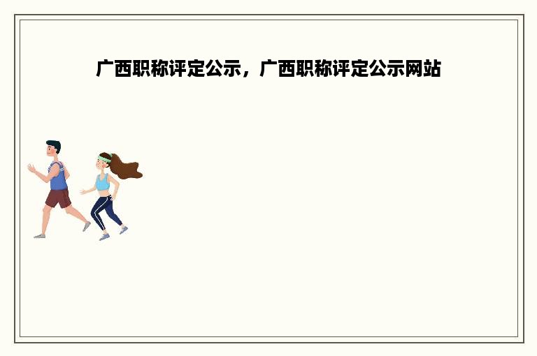 广西职称评定公示，广西职称评定公示网站