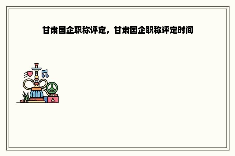 甘肃国企职称评定，甘肃国企职称评定时间