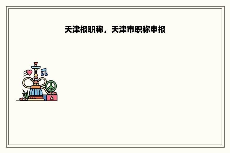 天津报职称，天津市职称申报