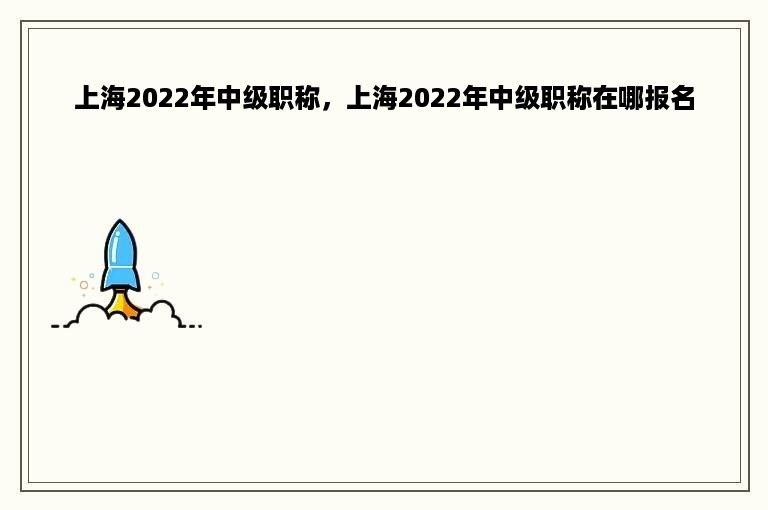 上海2022年中级职称，上海2022年中级职称在哪报名
