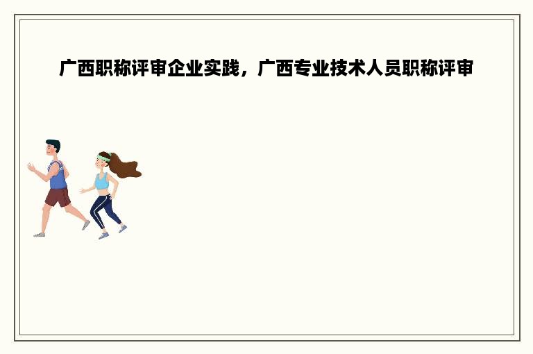 广西职称评审企业实践，广西专业技术人员职称评审