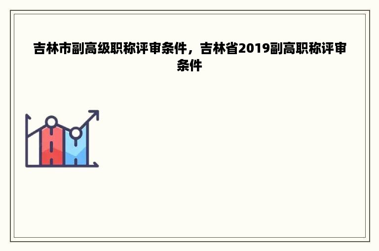 吉林市副高级职称评审条件，吉林省2019副高职称评审条件