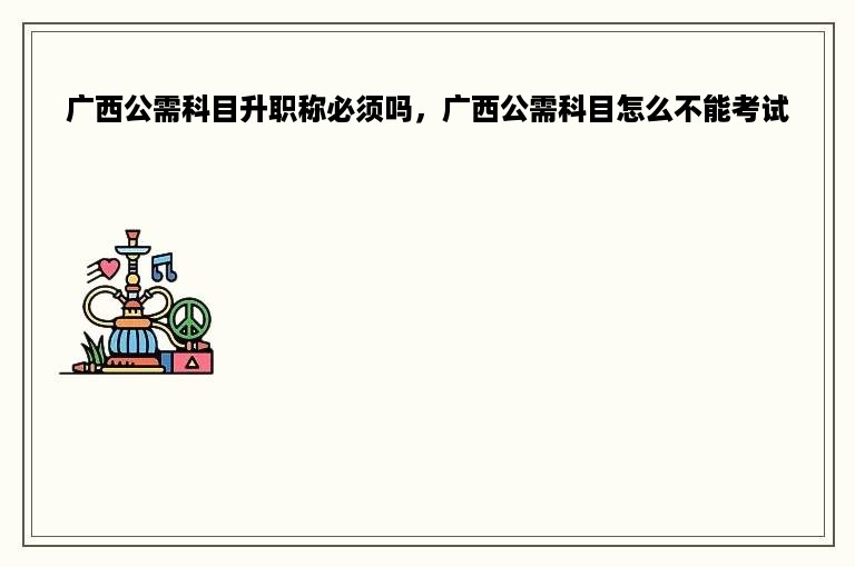 广西公需科目升职称必须吗，广西公需科目怎么不能考试