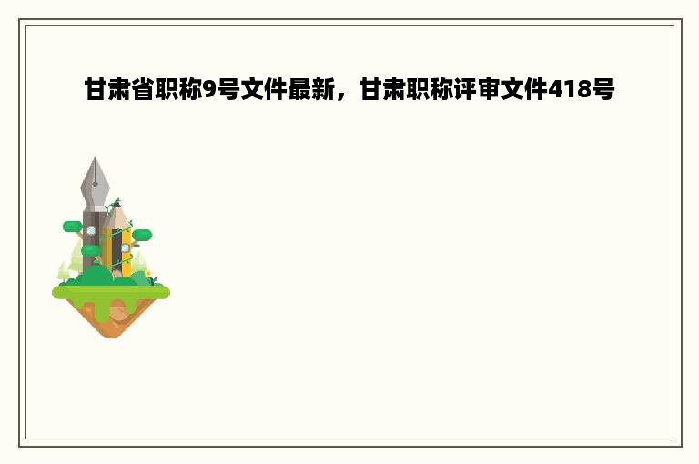 甘肃省职称9号文件最新，甘肃职称评审文件418号