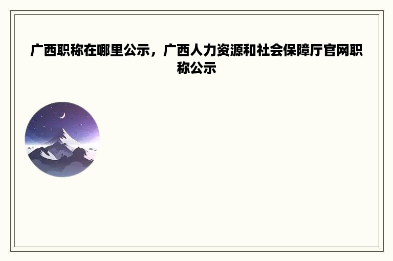 广西职称在哪里公示，广西人力资源和社会保障厅官网职称公示