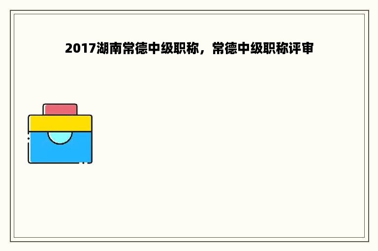 2017湖南常德中级职称，常德中级职称评审