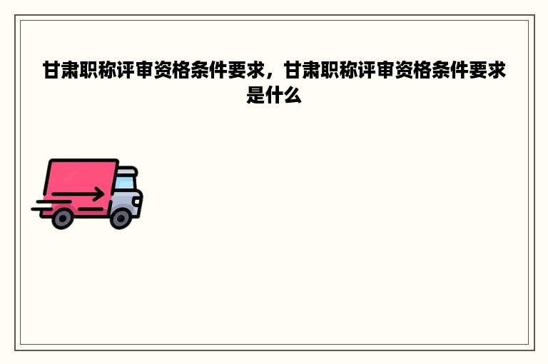甘肃职称评审资格条件要求，甘肃职称评审资格条件要求是什么