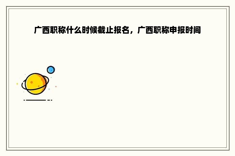 广西职称什么时候截止报名，广西职称申报时间