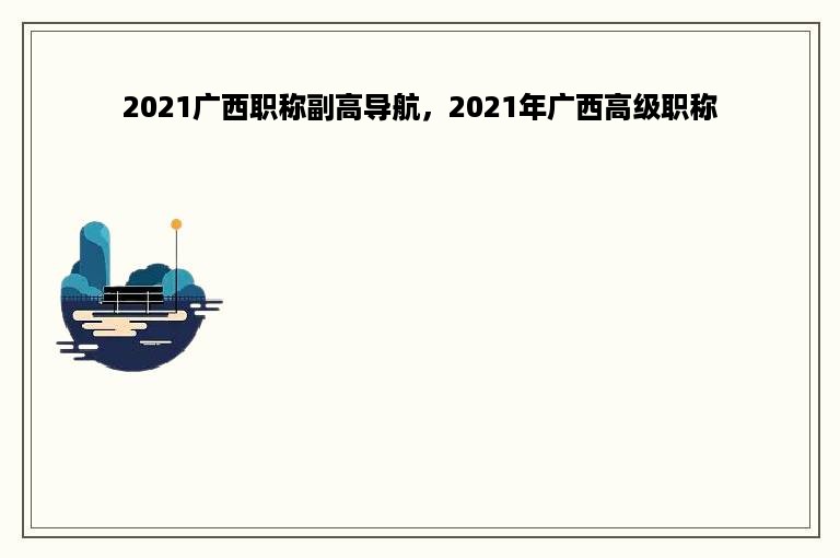 2021广西职称副高导航，2021年广西高级职称