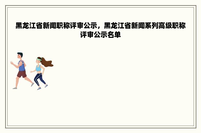 黑龙江省新闻职称评审公示，黑龙江省新闻系列高级职称评审公示名单