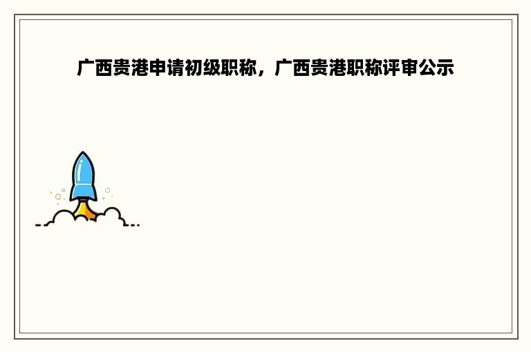广西贵港申请初级职称，广西贵港职称评审公示