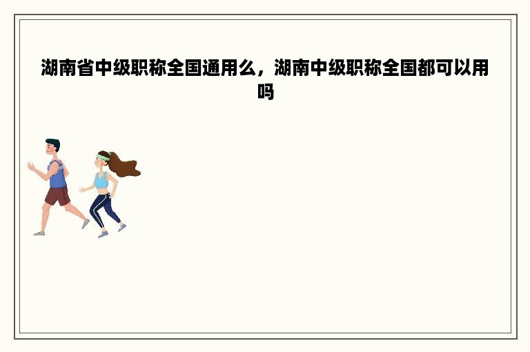 湖南省中级职称全国通用么，湖南中级职称全国都可以用吗