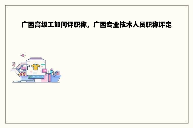 广西高级工如何评职称，广西专业技术人员职称评定