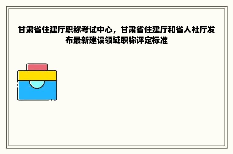甘肃省住建厅职称考试中心，甘肃省住建厅和省人社厅发布最新建设领域职称评定标准