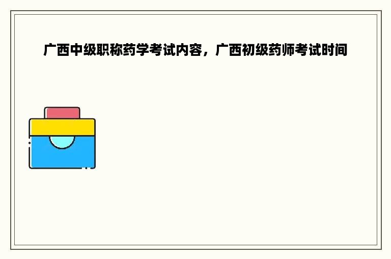 广西中级职称药学考试内容，广西初级药师考试时间