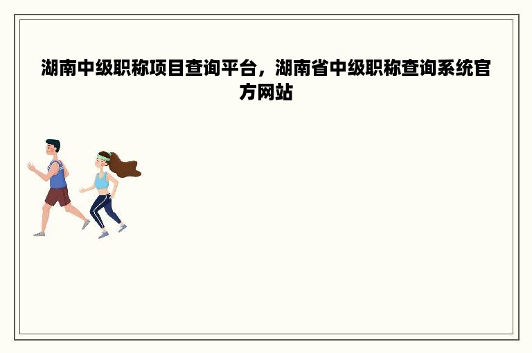 湖南中级职称项目查询平台，湖南省中级职称查询系统官方网站