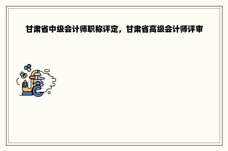 甘肃省中级会计师职称评定，甘肃省高级会计师评审