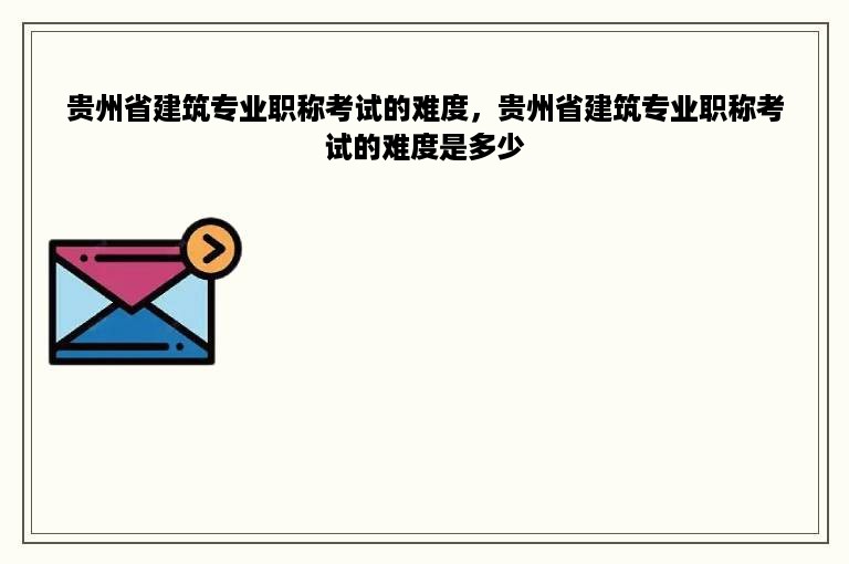 贵州省建筑专业职称考试的难度，贵州省建筑专业职称考试的难度是多少