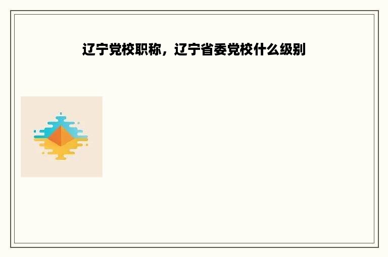 辽宁党校职称，辽宁省委党校什么级别