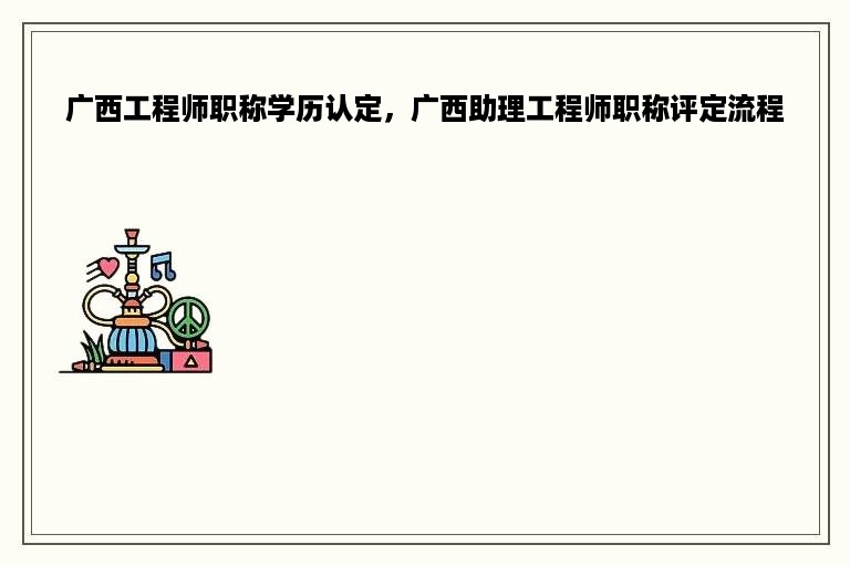 广西工程师职称学历认定，广西助理工程师职称评定流程
