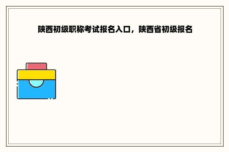 陕西初级职称考试报名入口，陕西省初级报名