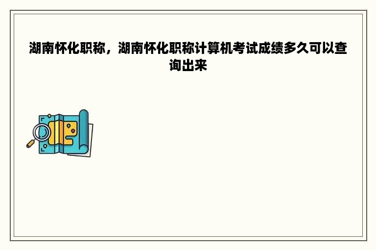 湖南怀化职称，湖南怀化职称计算机考试成绩多久可以查询出来