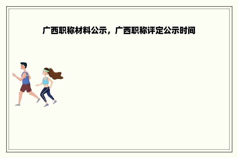 广西职称材料公示，广西职称评定公示时间