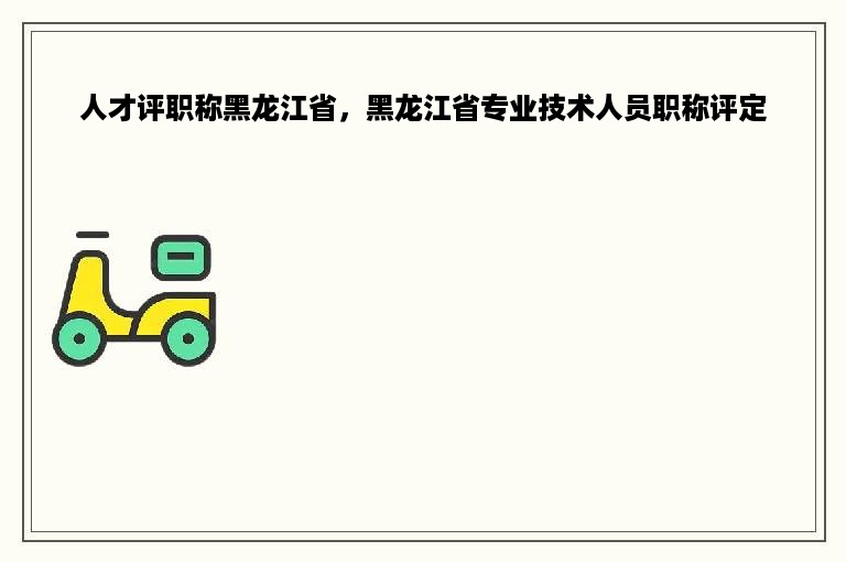 人才评职称黑龙江省，黑龙江省专业技术人员职称评定