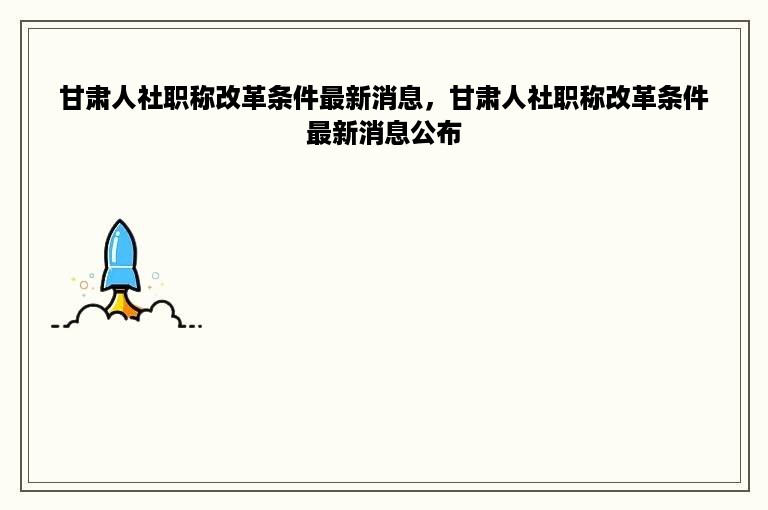 甘肃人社职称改革条件最新消息，甘肃人社职称改革条件最新消息公布