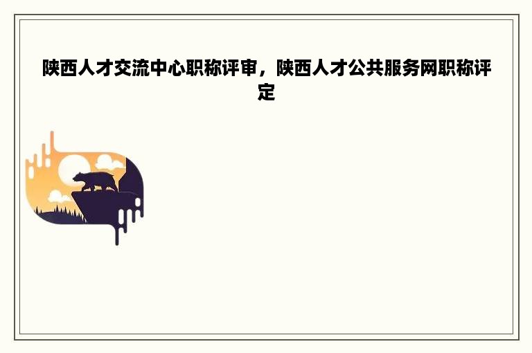 陕西人才交流中心职称评审，陕西人才公共服务网职称评定