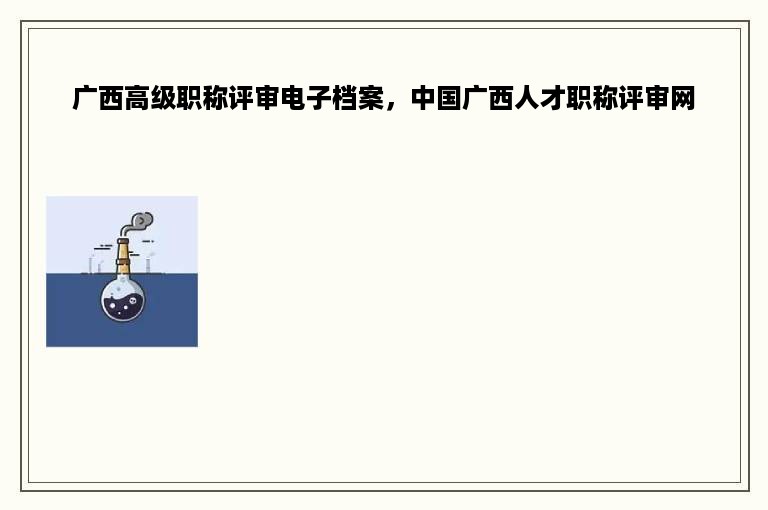 广西高级职称评审电子档案，中国广西人才职称评审网