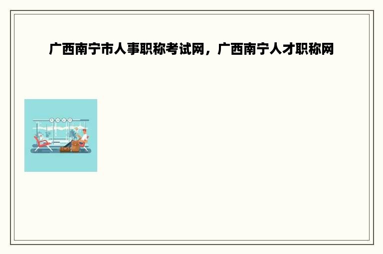 广西南宁市人事职称考试网，广西南宁人才职称网