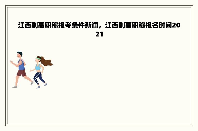 江西副高职称报考条件新闻，江西副高职称报名时间2021