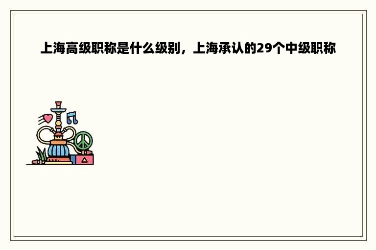 上海高级职称是什么级别，上海承认的29个中级职称