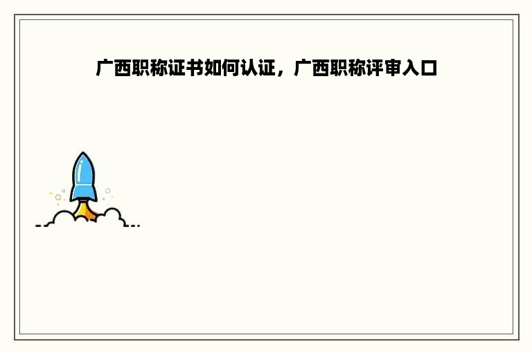 广西职称证书如何认证，广西职称评审入口