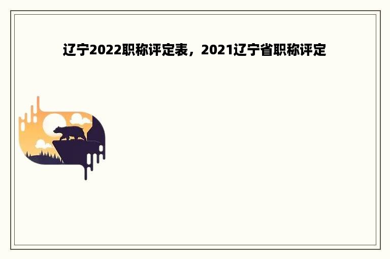 辽宁2022职称评定表，2021辽宁省职称评定