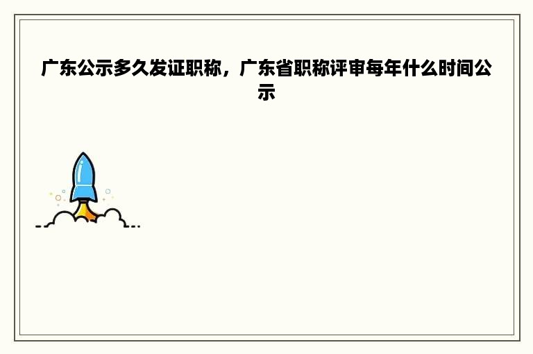 广东公示多久发证职称，广东省职称评审每年什么时间公示
