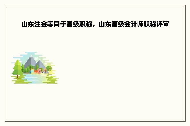 山东注会等同于高级职称，山东高级会计师职称评审