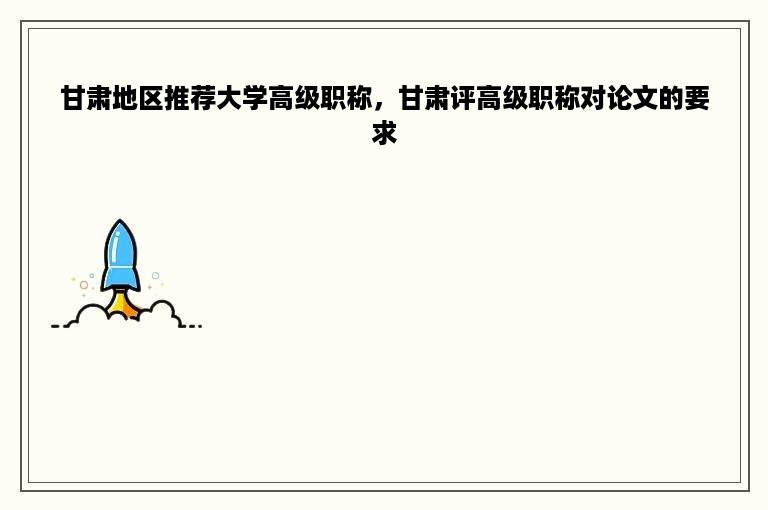 甘肃地区推荐大学高级职称，甘肃评高级职称对论文的要求