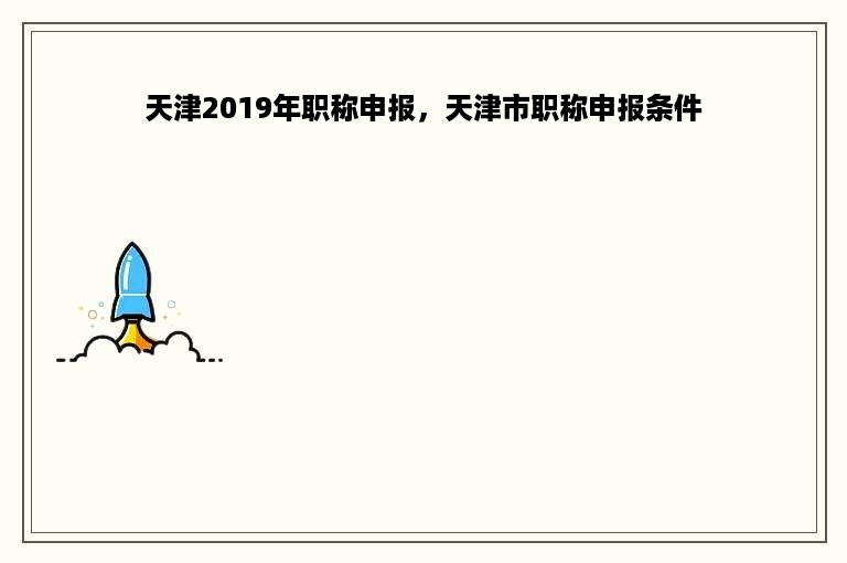 天津2019年职称申报，天津市职称申报条件