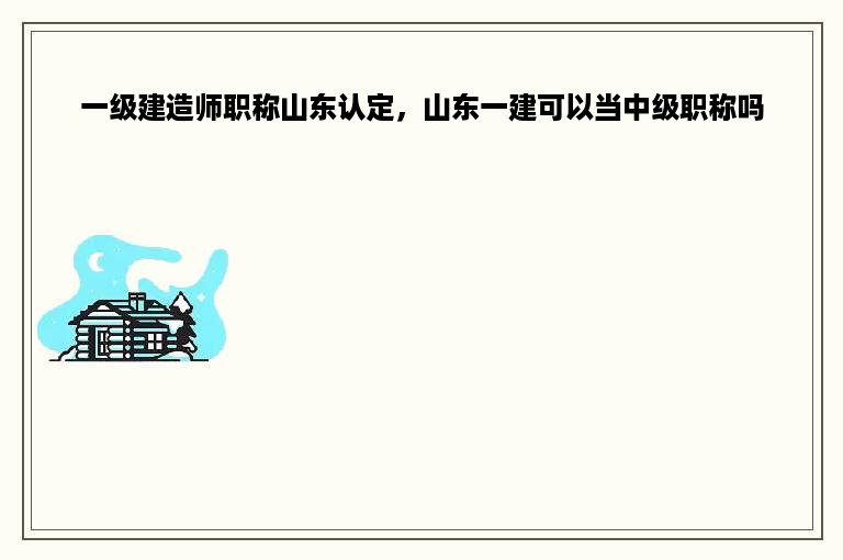 一级建造师职称山东认定，山东一建可以当中级职称吗