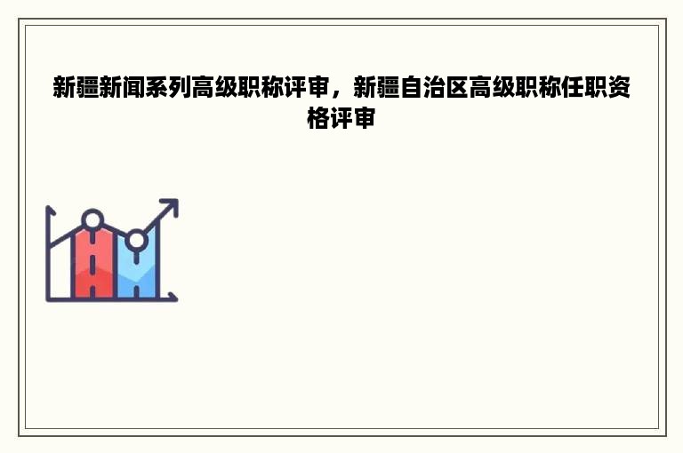 新疆新闻系列高级职称评审，新疆自治区高级职称任职资格评审