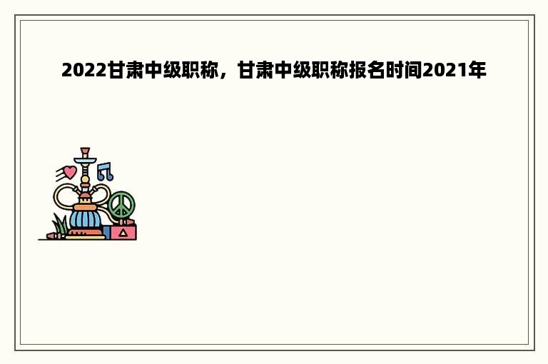 2022甘肃中级职称，甘肃中级职称报名时间2021年