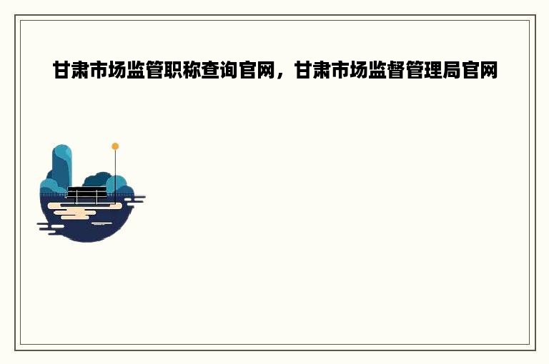 甘肃市场监管职称查询官网，甘肃市场监督管理局官网