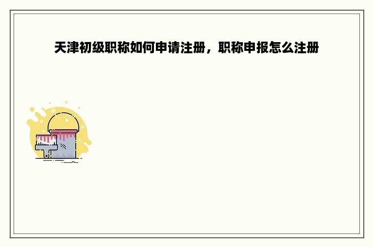 天津初级职称如何申请注册，职称申报怎么注册
