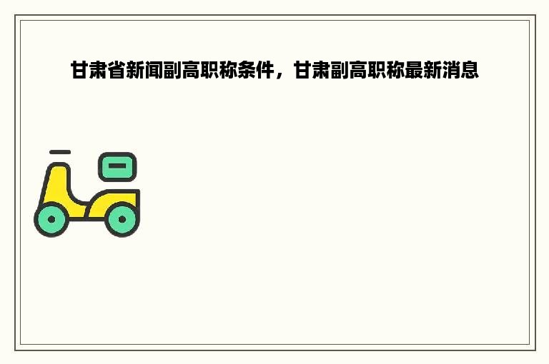甘肃省新闻副高职称条件，甘肃副高职称最新消息