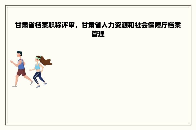 甘肃省档案职称评审，甘肃省人力资源和社会保障厅档案管理