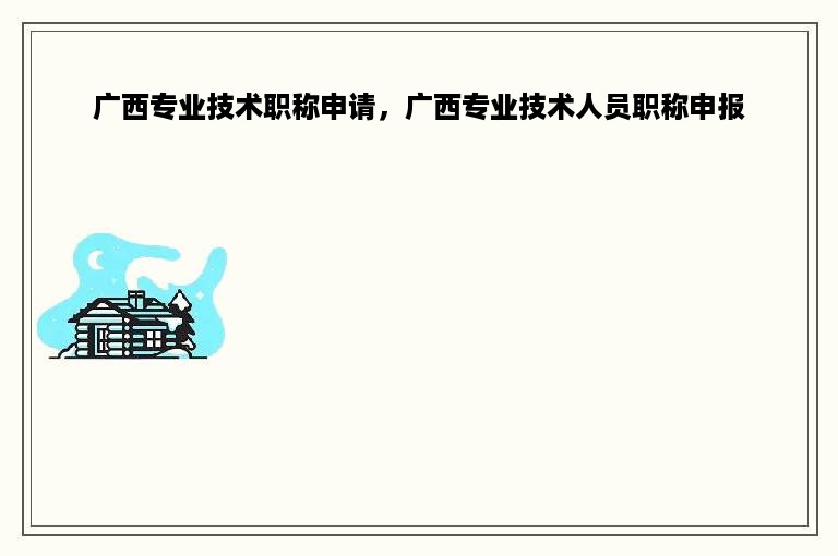 广西专业技术职称申请，广西专业技术人员职称申报