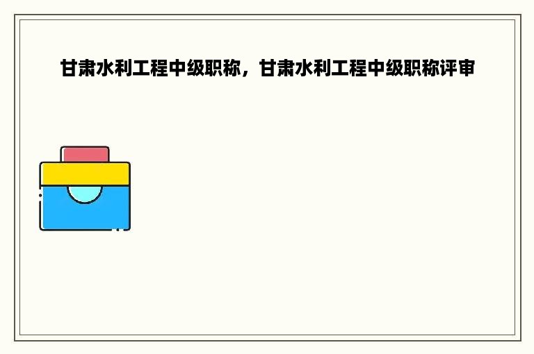甘肃水利工程中级职称，甘肃水利工程中级职称评审