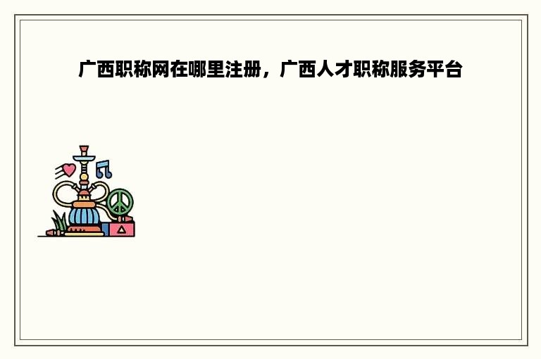 广西职称网在哪里注册，广西人才职称服务平台